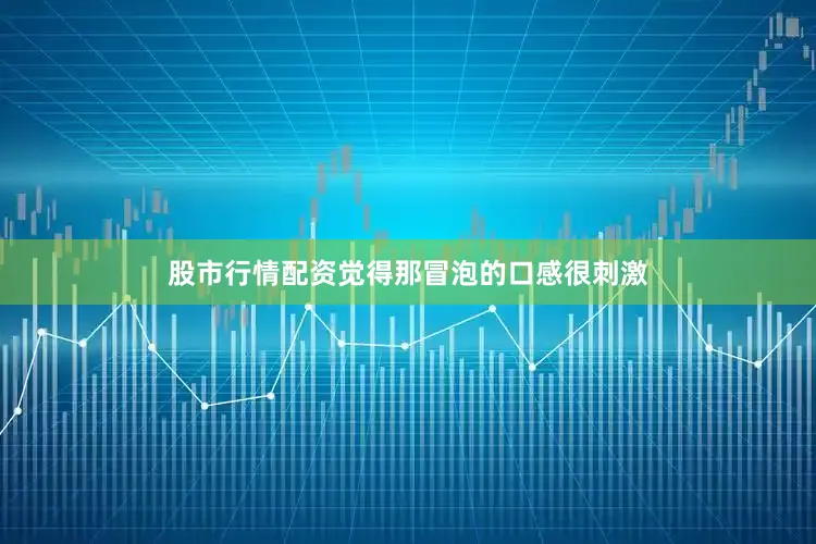 股市行情配资觉得那冒泡的口感很刺激