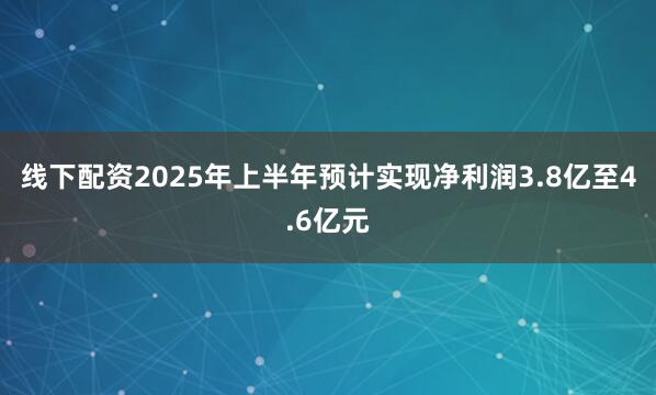 线下配资2025年上半年预计实现净利润3.8亿至4.6亿元