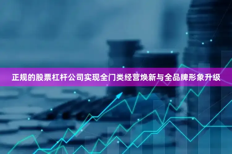 正规的股票杠杆公司实现全门类经营焕新与全品牌形象升级